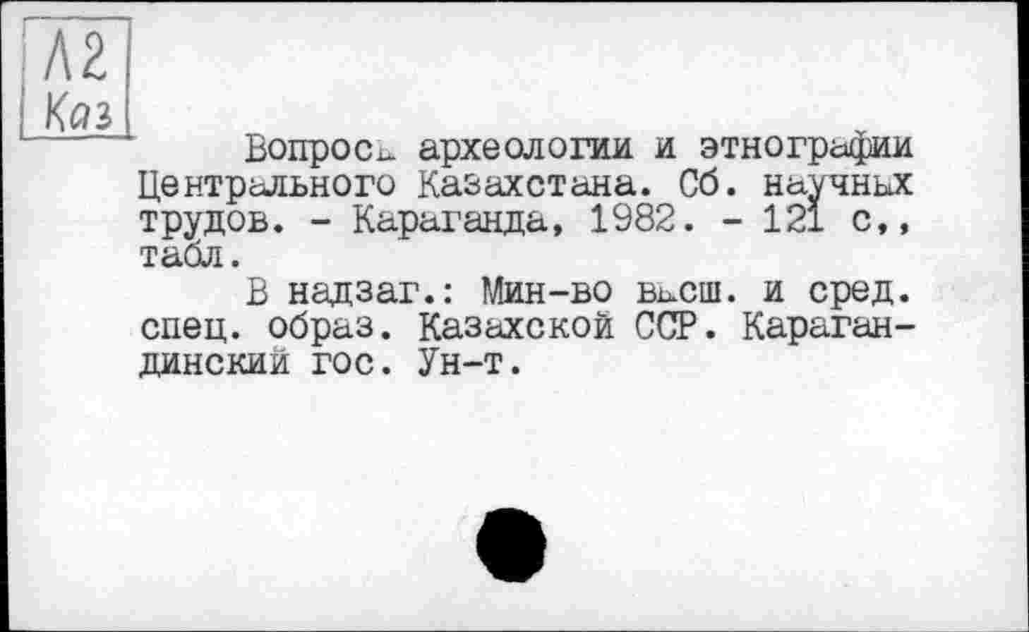 ﻿ІЛ2
[Коз
Вопрос^ археологии и этнографии Центрального Казахстана. Сб. научных трудов. - Караганда, 1982. - 121 с,, табл.
В надзаг.: Мин-во васш. и сред, спец, образ. Казахской ССР. Карагандинский гос. Ун-т.